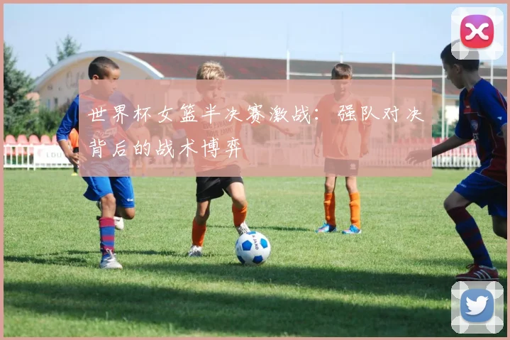 世界杯女篮半决赛激战：强队对决背后的战术博弈