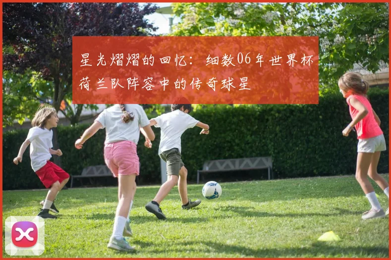 星光熠熠的回忆：细数06年世界杯荷兰队阵容中的传奇球星