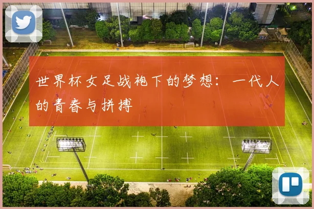 世界杯女足战袍下的梦想：一代人的青春与拼搏