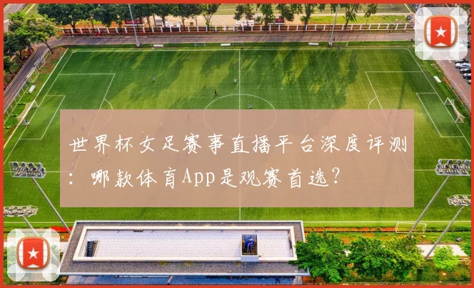 世界杯女足赛事直播平台深度评测：哪款体育App是观赛首选？