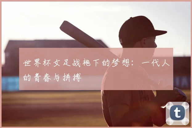 世界杯女足战袍下的梦想：一代人的青春与拼搏