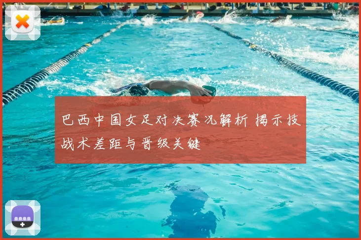 巴西中国女足对决赛况解析 揭示技战术差距与晋级关键