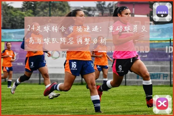 24足球转会市场速递：重磅球员交易与球队阵容调整分析