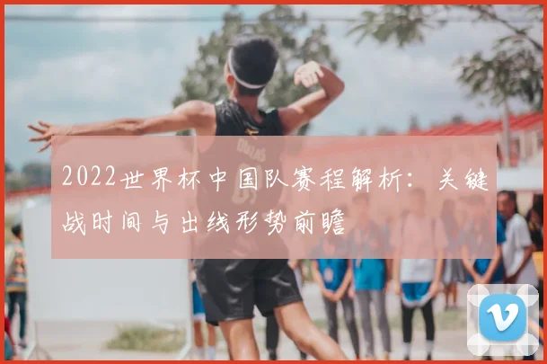 2022世界杯中国队赛程解析：关键战时间与出线形势前瞻