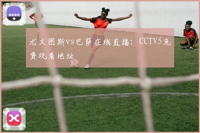 尤文图斯vs巴萨在线直播：CCTV5免费观看地址