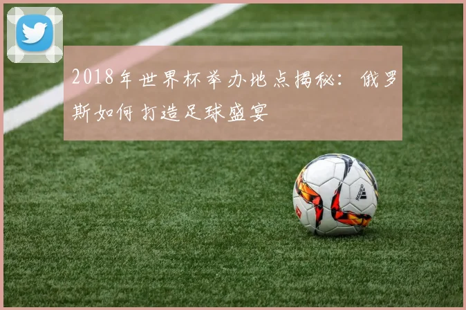 2018年世界杯举办地点揭秘：俄罗斯如何打造足球盛宴