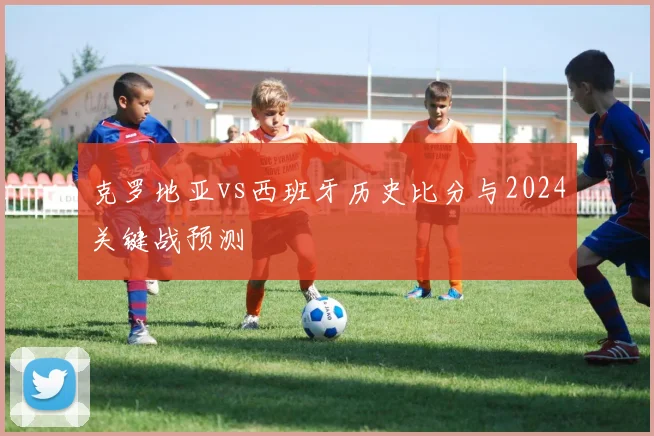 克罗地亚vs西班牙历史比分与2024关键战预测