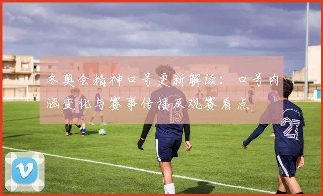 冬奥会精神口号更新解读：口号内涵变化与赛事传播及观赛看点